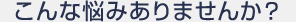こんな悩みありませんか？