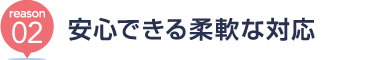 [reason02] 安心できる柔軟な対応